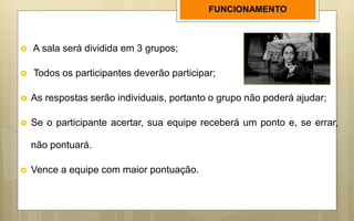  A sala será dividida em 3 grupos;
 Todos os participantes deverão participar;
 As respostas serão individuais, portanto o grupo não poderá ajudar;
 Se o participante acertar, sua equipe receberá um ponto e, se errar,
não pontuará.
 Vence a equipe com maior pontuação.
FUNCIONAMENTO
 