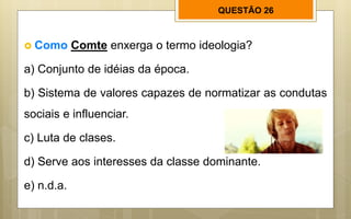 QUESTÃO 26
 Como Comte enxerga o termo ideologia?
a) Conjunto de idéias da época.
b) Sistema de valores capazes de normatizar as condutas
sociais e influenciar.
c) Luta de clases.
d) Serve aos interesses da classe dominante.
e) n.d.a.
 