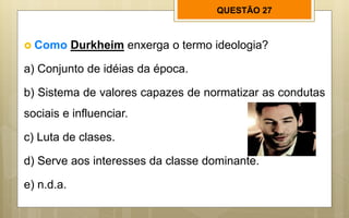 QUESTÃO 27
 Como Durkheim enxerga o termo ideologia?
a) Conjunto de idéias da época.
b) Sistema de valores capazes de normatizar as condutas
sociais e influenciar.
c) Luta de clases.
d) Serve aos interesses da classe dominante.
e) n.d.a.
 