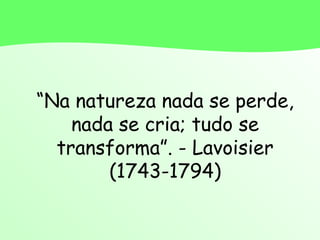 “Na natureza nada se perde,
nada se cria; tudo se
transforma”. - Lavoisier
(1743-1794)
 