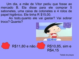 Um dia, a mãe de Vítor pediu que fosse ao mercado B. Ela disse para ele comprar 5 sabonetes, uma caixa de cotonetes e 4 rolos de papel higiênico. Ele tinha R $15,00.  Ao todo,quanto ele vai gastar? Vai sobrar troco? Quanto? R$11,80 e não. R$10,85, sim e R$4,15 Tabela de preços 