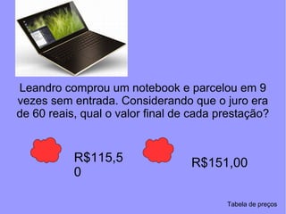 Leandro comprou um notebook e parcelou em 9 vezes sem entrada. Considerando que o juro era de 60 reais, qual o valor final de cada prestação? R$115,50 R$151,00 Tabela de preços 