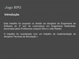 Jogo RPGIntroduçãoEste trabalho foi proposto no âmbito da disciplina de Engenharia de Software do 3º ano de Licenciatura em Engenharia Multimédia, leccionada pelos Professores Joaquim Silva e João Rebelo. O trabalho foi coordenado com um trabalho de implementação da disciplina Técnicas de Simulação I.