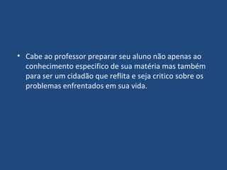 Cabe ao professor preparar seu aluno não apenas ao conhecimento especifico de sua matéria mas também para ser um cidadão que reflita e seja critico sobre os problemas enfrentados em sua vida. 