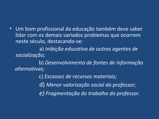 Um bom profissional da educação também deve saber lidar com os demais variados problemas que ocorrem neste século, destacando-se: a)  Inibição educativa de outros agentes de socialização; b)  Desenvolvimento de fontes de informação alternativas; c)  Escassez de recursos materiais; d)  Menor valorização social do professor; e)  Fragmentação do trabalho do professor. 