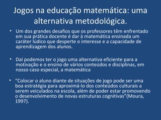 Jogos na educação matemática: uma alternativa metodológica. Um dos grandes desafios que os professores têm enfrentado em sua prática docente é dar à matemática ensinada um caráter lúdico que desperte o interesse e a capacidade de aprendizagem dos alunos. Daí podemos ter o jogo uma alternativa eficiente para a motivação e o ensino de vários conteúdos e disciplinas, em nosso caso especial, a matemática “ Colocar o aluno diante de situações de jogo pode ser uma boa estratégia para aproximá-lo dos conteúdos culturais a serem veiculados na escola, além de poder estar promovendo o desenvolvimento de novas estruturas cognitivas”(Moura, 1997). 