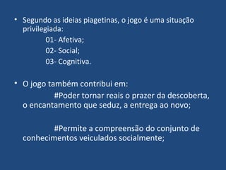 Segundo as ideias piagetinas, o jogo é uma situação privilegiada: 01- Afetiva; 02- Social;  03- Cognitiva. O jogo também contribui em: #Poder tornar reais o prazer da descoberta, o encantamento que seduz, a entrega ao novo; #Permite a compreensão do conjunto de conhecimentos veiculados socialmente; 