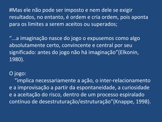 #Mas ele não pode ser imposto e nem dele se exigir resultados, no entanto, é ordem e cria ordem, pois aponta para os limites a serem aceitos ou superados; “ ...a imaginação nasce do jogo o expusemos como algo absolutamente certo, convincente e central por seu significado: antes do jogo não há imaginação”(Elkonin, 1980). O jogo:  “ implica necessariamente a ação, o inter-relacionamento e a improvisação a partir da espontaneidade, a curiosidade e a aceitação do risco, dentro de um processo espiralado contínuo de desestruturação/estruturação”(Knappe, 1998). 