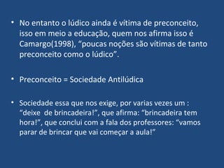 No entanto o lúdico ainda é vítima de preconceito, isso em meio a educação, quem nos afirma isso é Camargo(1998), “poucas noções são vítimas de tanto preconceito como o lúdico”. Preconceito = Sociedade Antilúdica Sociedade essa que nos exige, por varias vezes um : “deixe  de brincadeira!”, que afirma: “brincadeira tem hora!”, que conclui com a fala dos professores: “vamos parar de brincar que vai começar a aula!”  