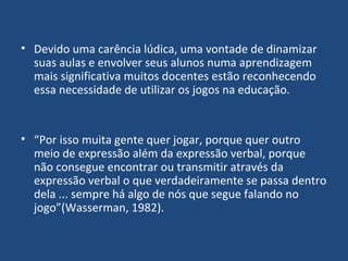 Devido uma carência lúdica, uma vontade de dinamizar suas aulas e envolver seus alunos numa aprendizagem mais significativa muitos docentes estão reconhecendo essa necessidade de utilizar os jogos na educação. “ Por isso muita gente quer jogar, porque quer outro meio de expressão além da expressão verbal, porque não consegue encontrar ou transmitir através da expressão verbal o que verdadeiramente se passa dentro dela ... sempre há algo de nós que segue falando no jogo”(Wasserman, 1982). 