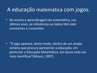A educação  matemática  com jogos. No ensino e aprendizagem da matemática, nos últimos anos, as referências ao lúdico têm sido constantes e crescentes. “ O jogo aparece, deste modo, dentro de um amplo cenário que procura apresentar a educação, em particular a Educação Matemática, em bases cada vez mais cientificas”(Moura, 1997). 