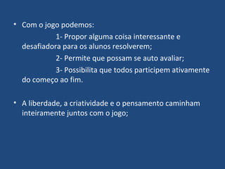 Com o jogo podemos: 1- Propor alguma coisa interessante e desafiadora para os alunos resolverem; 2- Permite que possam se auto avaliar; 3- Possibilita que todos participem ativamente do começo ao fim. A liberdade, a criatividade e o pensamento caminham inteiramente juntos com o jogo; 