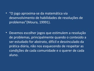 “ O jogo aproxima-se da matemática via desenvolvimento de habilidades de resoluções de problemas”(Moura, 19991). Devemos escolher jogos que estimulem a resolução de problemas, principalmente quando o conteúdo a ser estudado for abstrato, difícil e desvinculado da prática diária, não nos esquecendo de respeitar as condições de cada comunidade e o querer de cada aluno.  