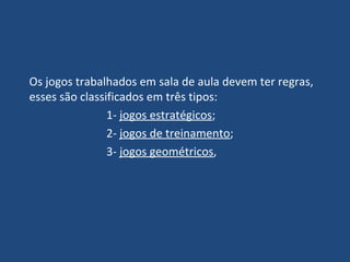 Os jogos trabalhados em sala de aula devem ter regras, esses são classificados em três tipos: 1-  jogos estratégicos ;  2-  jogos de treinamento ; 3-  jogos geométricos ,  