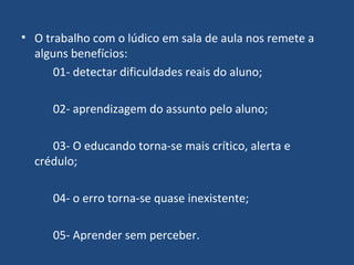 O trabalho com o lúdico em sala de aula nos remete a alguns benefícios: 01- detectar dificuldades reais do aluno;  02- aprendizagem do assunto pelo aluno;  03- O educando torna-se mais crítico, alerta e crédulo; 04- o erro torna-se quase inexistente; 05- Aprender sem perceber.  