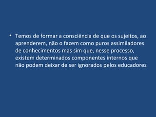 Temos de formar a consciência de que os sujeitos, ao aprenderem, não o fazem como puros assimiladores de conhecimentos mas sim que, nesse processo, existem determinados componentes internos que não podem deixar de ser ignorados pelos educadores 