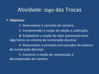 Atividade:  Jogo  das Trocas Objetivos:   1- Desenvolver o conceito de número; 2- Compreender a noção de adição e subtração; 3-  Estabelecer a noção de valor posicional entre algarismos no sistema de numeração decimal; 4- Desenvolver o principio estruturador do sistema de numeração decimal; 5- Construir a noção de composição e decomposição de número. 
