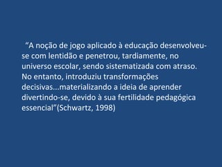 “ A noção de jogo aplicado à educação desenvolveu-se com lentidão e penetrou, tardiamente, no universo escolar, sendo sistematizada com atraso. No entanto, introduziu transformações decisivas...materializando a ideia de aprender divertindo-se, devido à sua fertilidade pedagógica essencial”(Schwartz, 1998) 