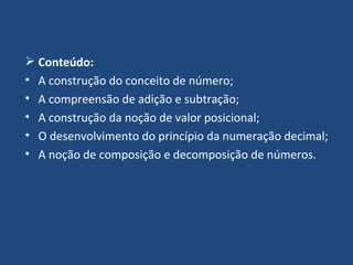 Conteúdo: A construção do conceito de número; A compreensão de adição e subtração; A construção da noção de valor posicional; O desenvolvimento do princípio da numeração decimal; A noção de composição e decomposição de números. 