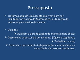 Pressuposto Tratamos aqui de um assunto que vem para ser facilitador no ensino da Matemática, a utilização do  lúdico na para ensino da mesma. Os jogos:  Auxiliam a aprendizagem de maneira mais eficaz; Desenvolve aspectos do pensamento (lógico e cognitivo); Trabalha o social; Estimula o pensamento independente, a criatividade e a capacidade de resolver problemas. 