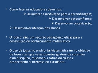 Como futuros educadores devemos: Aumentar a motivação para a aprendizagem; Desenvolver autoconfiança; Desenvolver organização; Desenvolver atenção dos alunos.  O lúdico  são: um recurso pedagógico eficaz para a construção do conhecimento matemático.  O uso de jogos no ensino da Matemática tem o objetivo de fazer com que os estudantes gostem de aprender essa disciplina, mudando a rotina da classe e despertando o interesse do estudante. 