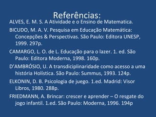 Referências:  ALVES, E. M. S. A Atividade e o Ensino de Matematica. BICUDO, M. A. V. Pesquisa em Educação Matemática: Concepções & Perspectivas. São Paulo: Editora UNESP, 1999. 297p. CAMARGO, L. O. de L. Educação para o lazer. 1. ed. São Paulo: Editora Moderna, 1998. 160p. D’AMBRÓSIO, U. A transdiciplinaridade como acesso a uma história Holística. São Paulo: Summus, 1993. 124p. ELKONIN, D. B. Psicologia de juego. 1.ed. Madrid: Visor Libros, 1980. 288p. FRIEDMANN, A. Brincar: crescer e aprender – O resgate do jogo infantil. 1.ed. São Paulo: Moderna, 1996. 194p 