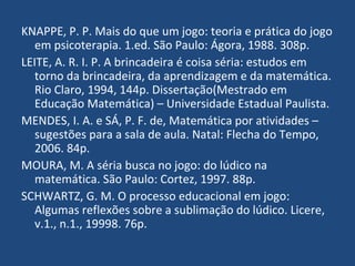 KNAPPE, P. P. Mais do que um jogo: teoria e prática do jogo em psicoterapia. 1.ed. São Paulo: Ágora, 1988. 308p. LEITE, A. R. I. P. A brincadeira é coisa séria: estudos em torno da brincadeira, da aprendizagem e da matemática. Rio Claro, 1994, 144p. Dissertação(Mestrado em Educação Matemática) – Universidade Estadual Paulista. MENDES, I. A. e SÁ, P. F. de, Matemática por atividades – sugestões para a sala de aula. Natal: Flecha do Tempo, 2006. 84p. MOURA, M. A séria busca no jogo: do lúdico na matemática. São Paulo: Cortez, 1997. 88p. SCHWARTZ, G. M. O processo educacional em jogo: Algumas reflexões sobre a sublimação do lúdico. Licere, v.1., n.1., 19998. 76p. 