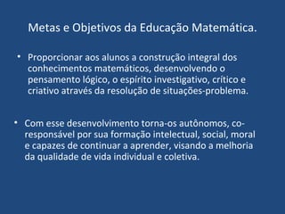 Metas e Objetivos da Educação Matemática. Proporcionar aos alunos a construção integral dos conhecimentos matemáticos, desenvolvendo o pensamento lógico, o espírito investigativo, crítico e criativo através da resolução de situações-problema. Com esse desenvolvimento torna-os autônomos, co-responsável por sua formação intelectual, social, moral e capazes de continuar a aprender, visando a melhoria da qualidade de vida individual e coletiva. 