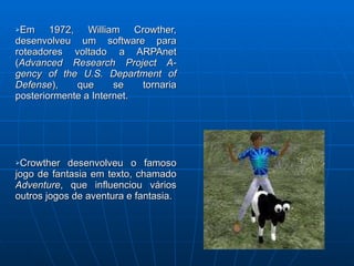 Em 1972, William Crowther, desenvolveu um software para roteadores voltado a ARPAnet ( Advanced Research Project A-gency of the U.S. Department of Defense ), que se tornaria posteriormente a Internet. Crowther desenvolveu o famoso jogo de fantasia em texto, chamado  Adventure , que influenciou vários outros jogos de aventura e fantasia. 