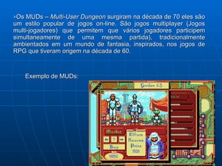 Os MUDs –  Multi-User Dungeon  surgiram na década de 70 eles são um estilo popular de jogos on-line. São jogos multiplayer (Jogos multi-jogadores) que permitem que vários jogadores participem simultaneamente de uma mesma partida), tradicionalmente ambientados em um mundo de fantasia, inspirados, nos jogos de RPG que tiveram origem na década de 60. Exemplo de MUDs: 