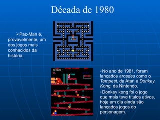 Década de 1980 No ano de 1981, foram lançados  arcades  como o  Tempest , da Atari e  Donkey Kong,  da Nintendo.  Donkey kong foi o jogo que mais teve títulos ativos, hoje em dia ainda são lançados jogos do personagem.  Pac-Man é, provavelmente, um dos jogos mais conhecidos da história.  