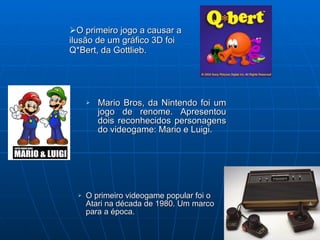O primeiro jogo a causar a  ilusão de um gráfico 3D foi Q*Bert, da Gottlieb. Mario Bros, da Nintendo foi um jogo de renome. Apresentou dois reconhecidos personagens do videogame: Mario e Luigi. O primeiro videogame popular foi o  Atari na década de 1980. Um marco para a época.   
