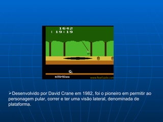Desenvolvido por David Crane em 1982, foi o pioneiro em permitir ao personagem pular, correr e ter uma visão lateral, denominada de plataforma. 