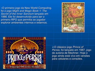 O clássico jogo  Prince of Persia , foi lançado em 1987, jogo de autoria de Mechner. Hoje o jogo ainda está vivo em versões   para celulares e consoles. O primeiro jogo da New World Computing. foi o jogo  Might and Magic Book 1: The Secret of the Inner Sanctum  lançado em  1986. Ele foi desenvolvido para ser o primeiro RPG  que permitia ao jogador explorar ambientes internos e externos. 