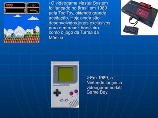 Em 1989, a Nintendo lançou o videogame portátil Game Boy. O videogame Master System foi lançado no Brasil em 1989 pela Tec Toy, obtendo grande aceitação. Hoje ainda são  desenvolvidos jogos exclusivos para o mercado brasileiro, como o jogo da Turma da Mônica.   