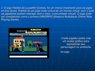   O jogo Habitat da Lucasfilm Games  foi um marco importante para os jogos on-line atuais. Habitat foi um jogo onde criava-se um mundo virtual, com o qual os  jogadores podiam interagir com o meio, (comunidade virtual). O jogo pode ser considerado como o primeiro MMORPG (Massive Multiplayer Online Role Playing Game).   Cada jogador podia criar um avatar gráfico para representar seu personagem no ambiente do jogo.   