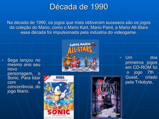 Década de 1990 Na década de 1990, os jogos que mais obtiveram sucessos são os jogos da coleção do Mario, como o  Mario Kart, Mario Paint, e Mario All-Stars essa década foi impulsionada pela indústria do videogame. Sega lançou no mesmo ano seu novo personagem, o Sonic. Para lidar com a concorrência, do jogo Mario. Um dos primeiros jogos em CD-ROM foi  o jogo 7th Guest, criado pela Trilobyte,  