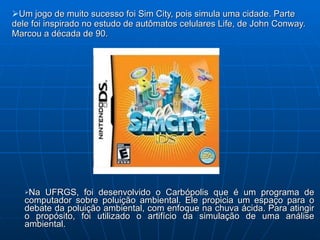 Um jogo de muito sucesso foi Sim City, pois simula uma cidade. Parte dele foi inspirado no estudo de autômatos celulares Life, de John Conway. Marcou a década de 90. Na UFRGS, foi desenvolvido o Carbópolis que é um programa de computador sobre poluição ambiental. Ele propicia um espaço para o debate da poluição ambiental, com enfoque na chuva ácida. Para atingir o propósito, foi utilizado o artifício da simulação de uma análise ambiental. 