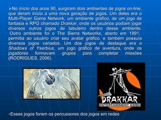 No início dos anos 90, surgiram dois ambientes de jogos on-line, que deram início a uma nova geração de jogos. Um deles era o Multi-Player Game Network, um ambiente gráfico, de um jogo de fantasia e RPG chamado  Drakkar , onde os usuários podiam jogar diversos outros jogos de tabuleiro dentro desse ambiente.  Outro ambiente foi o The Sierra Networks, aberto em 1991, permitia ao usuário criar seu avatar gráfico, e também possuía diversos jogos variados. Um dos jogos de destaque era o  Shadows of Yserbius , um jogo gráfico de aventura, onde os jogadores formavam grupos para completar missões  ( RODRIGUES, 2006). Esses jogos foram os percussores dos jogos em redes  