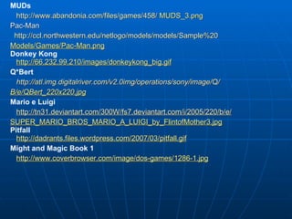 MUDs http://www.abandonia.com/files/games/458/  MUDS_3.png Pac-Man http://ccl.northwestern.edu/netlogo/models/models/Sample%20 Models/Games/Pac-Man.png Donkey Kong http://66.232.99.210/images/donkeykong_big.gif Q*Bert http://atl.img.digitalriver.com/v2.0img/operations/sony/image/Q/ B/e/QBert_220x220.jpg Mario e Luigi http://tn31.deviantart.com/300W/fs7.deviantart.com/i/2005/220/b/e/ SUPER_MARIO_BROS_MARIO_A_LUIGI_by_FlintofMother3.jpg Pitfall http://dadrants.files.wordpress.com/2007/03/pitfall.gif Might and Magic Book 1 http://www.coverbrowser.com/image/dos-games/1286-1.jpg 