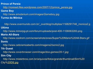 Prince of Persia http://noreset.files.wordpress.com/2007/12/prince_persia.jpg Game Boy http://www.emulanium.com/images/Gameboy.jpg Turma da Mônica http://www.overmundo.com.br/_overblog/multiplas/1168291746_monica2.jpg Ultima http://www.mmorpg-pt.com/forum/uploads/post-400-1106063283.png Mario All-Stars http://www.coolrom.com/screenshots/snes/Super%20Mario%20All-Stars.gif Sonic http://www.ceticismoaberto.com/imagens2/sonic2.jpg 7th Guest http://www.coverbrowser.com/image/dos-games/20-1.jpg Sim City http://www.misterbros.com.br/arquivos/fotos/grande/thumbnail/Sim%20 City% 20 DS.jpg 