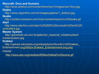 Warcraft: Orcs and Humans http://wow.stratics.com/content/lore/war1/images/war1box.jpg Diablo  http://www.rpgonline.com.br/images/galeria/1_diablo2.jpg Quake http://content.answers.com/main/content/wp/en/c/c4/Quake.gif Atari http://www.atarifun.com/atari%202600%20console%20and%20 controllers.jpg Master System http://gamehall.uol.com.br/galerias/_especial_mastersystem/ mastersystem.jpg Drakkar http://upload.wikimedia.org/wikipedia/en/thumb/c/c6/Drakkar_ Entertainment . svg/500px-Drakkar_Entertainment.svg.png Habitat http://www.pbs.org/mediashift/files/Habitat%20scene.gif 