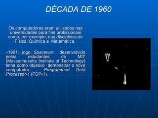 Os computadores eram utilizados nas universidades para fins profissionais como, por exemplo, nas disciplinas de Física, Química e  Matemática.   1961: jogo  Spacewar  desenvolvido   pelos estudantes do MIT (Massachusetts Institute of Technology) tinha como objetivo  demonstrar o novo computador -  Programmed Data Processor-1  (PDP-1). DÉCADA DE 1960 