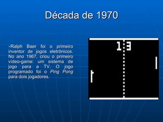 Década de 1970 Ralph Baer foi o primeiro inventor de jogos eletrônicos. No ano 1967, criou o primeiro vídeo-game: um sistema de jogo para a TV. O jogo programado foi o  Ping Pong  para dois jogadores.  