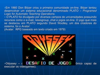 Em 1960 Don Bitzer criou a primeira comunidade on-line. Bitzer tentou desenvolver um sistema educacional denominado PLATO –  Programed Logic for Automatic Teaching Operations . O PLATO foi divulgado por diversos campos de universidades possuindo recursos como o e-mail, newsgroup, chat e jogos on-line. O jogo que mais se destacou em PLATO segundo David Woolley, um dos criadores do sistema, foi o  Avatar :  (Avatar:  RPG baseado em texto criado em 1979) Odyssey – o primeiro console (é um aparelho eletrônico capaz de executar os videogames). 