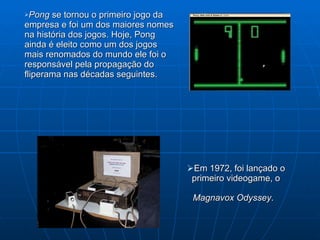 Em 1972, foi lançado o primeiro videogame, o  Magnavox Odyssey .   Pong  se tornou o primeiro jogo da empresa e foi um dos maiores nomes na história dos jogos. Hoje, Pong ainda é eleito como um dos jogos mais renomados do mundo ele foi o responsável pela propagação do fliperama nas décadas seguintes.  