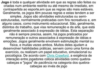 Jogo é toda e qualquer atividade em que as regras são feitas ou
criadas num ambiente restrito ou até mesmo de imediato, em
contrapartida ao esporte,em que as regras são mais estáveis.
Geralmente, os jogos têm poucas regras e estas tendem a ser
simples. Jogos são atividades estruturadas ou semi-
estruturadas, normalmente praticadas com fins recreativos e, em
alguns casos, como instrumento educacional. São, geralmente,
distintos do trabalho, que visa remuneração e da arte, que está
geralmente associado à expressão de idéias. Esta separação
não é sempre precisa, assim, há jogos praticados por
remuneração e outros associados à expressão de idéias e
emoções. Jogos geralmente envolvem estimulação mental ou
física, e muitas vezes ambos. Muitos deles ajudam a
desenvolver habilidades práticas, servem como uma forma de
exercício, ou realizam um papel educativo, simulacional ou
psicológica. De acordo com Chris Crawford, a exigência de
interação entre jogadores coloca atividades como quebra-
cabeças e "jogos" de paciência na categoria dos quebra-
cabeças ao invés de jogo
 