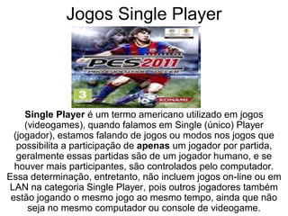 Jogos Single Player
Single Player é um termo americano utilizado em jogos
(videogames), quando falamos em Single (único) Player
(jogador), estamos falando de jogos ou modos nos jogos que
possibilita a participação de apenas um jogador por partida,
geralmente essas partidas são de um jogador humano, e se
houver mais participantes, são controlados pelo computador.
Essa determinação, entretanto, não incluem jogos on-line ou em
LAN na categoria Single Player, pois outros jogadores também
estão jogando o mesmo jogo ao mesmo tempo, ainda que não
seja no mesmo computador ou console de videogame.
 