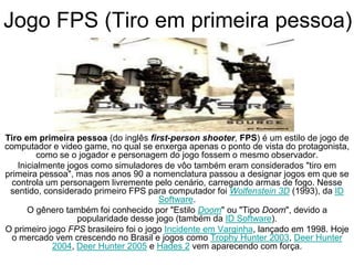 Jogo FPS (Tiro em primeira pessoa)
Tiro em primeira pessoa (do inglês first-person shooter, FPS) é um estilo de jogo de
computador e video game, no qual se enxerga apenas o ponto de vista do protagonista,
como se o jogador e personagem do jogo fossem o mesmo observador.
Inicialmente jogos como simuladores de vôo também eram considerados "tiro em
primeira pessoa", mas nos anos 90 a nomenclatura passou a designar jogos em que se
controla um personagem livremente pelo cenário, carregando armas de fogo. Nesse
sentido, considerado primeiro FPS para computador foi Wolfenstein 3D (1993), da ID
Software.
O gênero também foi conhecido por "Estilo Doom" ou "Tipo Doom", devido a
popularidade desse jogo (também da ID Software).
O primeiro jogo FPS brasileiro foi o jogo Incidente em Varginha, lançado em 1998. Hoje
o mercado vem crescendo no Brasil e jogos como Trophy Hunter 2003, Deer Hunter
2004, Deer Hunter 2005 e Hades 2 vem aparecendo com força.
 