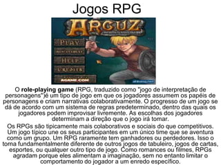 Jogos RPG
O role-playing game (RPG, traduzido como "jogo de interpretação de
personagens")é um tipo de jogo em que os jogadores assumem os papéis de
personagens e criam narrativas colaborativamente. O progresso de um jogo se
dá de acordo com um sistema de regras predeterminado, dentro das quais os
jogadores podem improvisar livremente. As escolhas dos jogadores
determinam a direção que o jogo irá tomar.
Os RPGs são tipicamente mais colaborativos e sociais do que competitivos.
Um jogo típico une os seus participantes em um único time que se aventura
como um grupo. Um RPG raramente tem ganhadores ou perdedores. Isso o
torna fundamentalmente diferente de outros jogos de tabuleiro, jogos de cartas,
esportes, ou qualquer outro tipo de jogo. Como romances ou filmes, RPGs
agradam porque eles alimentam a imaginação, sem no entanto limitar o
comportamento do jogador a um enredo específico.
 